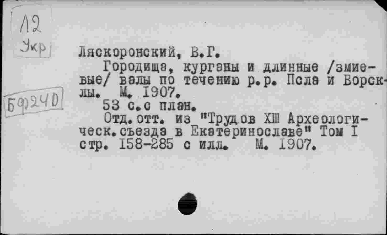 ﻿Дяскоронский, В.Г.
Городища, курганы и длинные /змие-вые/ вэлы по течению р.р. Пола и Ворскли. М. 1907.
53 с. с план.
Отд. отт. из "Трудов Kill Археологи-ческ.съезда в Екатеринославе" Том I стр. 158-285 с илл. М. 1907.